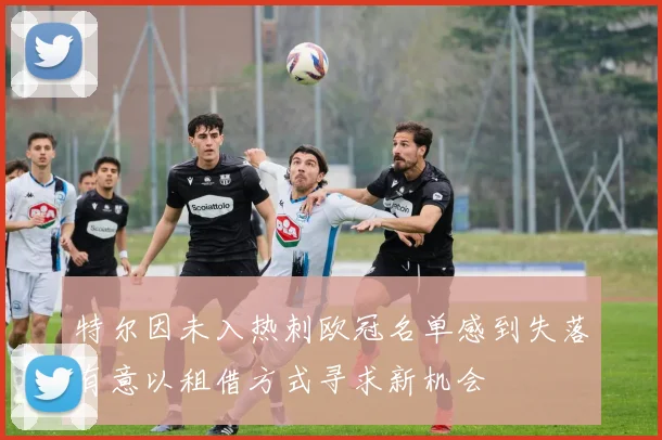 特尔因未入热刺欧冠名单感到失落有意以租借方式寻求新机会
