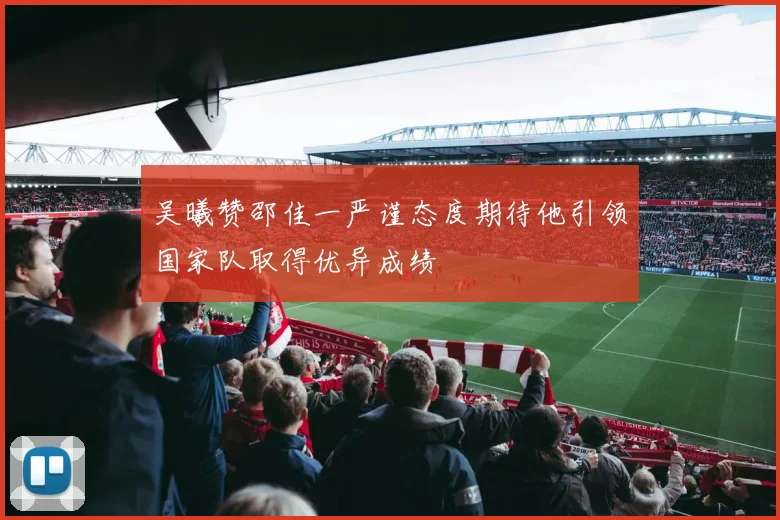 吴曦赞邵佳一严谨态度期待他引领国家队取得优异成绩