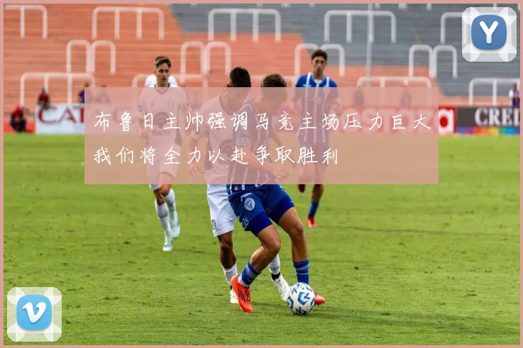 布鲁日主帅强调马竞主场压力巨大我们将全力以赴争取胜利