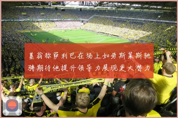 基翁称萨利巴在场上如劳斯莱斯驰骋期待他提升领导力展现更大潜力