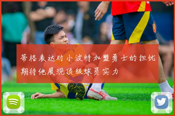 蒂格表达对小波特加盟勇士的担忧期待他展现顶级球员实力