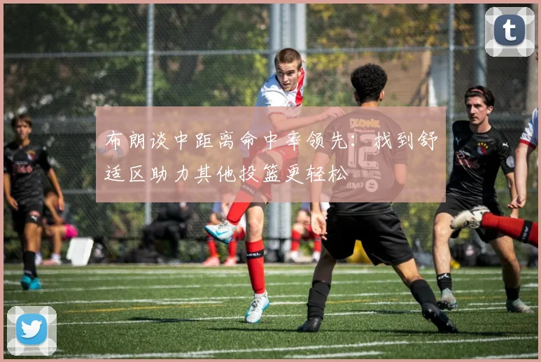 布朗谈中距离命中率领先：找到舒适区助力其他投篮更轻松