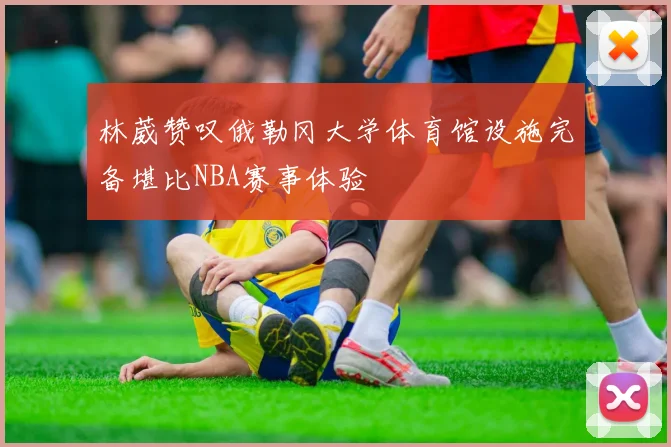林葳赞叹俄勒冈大学体育馆设施完备堪比NBA赛事体验