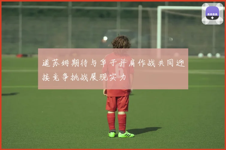 道苏姆期待与华子并肩作战共同迎接竞争挑战展现实力